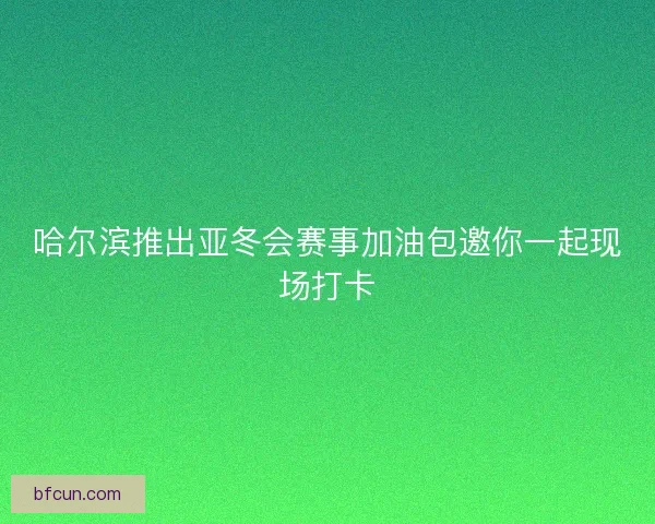 哈尔滨推出亚冬会赛事加油包邀你一起现场打卡