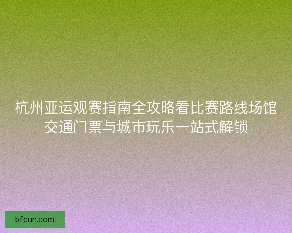 杭州亚运观赛指南全攻略看比赛路线场馆交通门票与城市玩乐一站式解锁