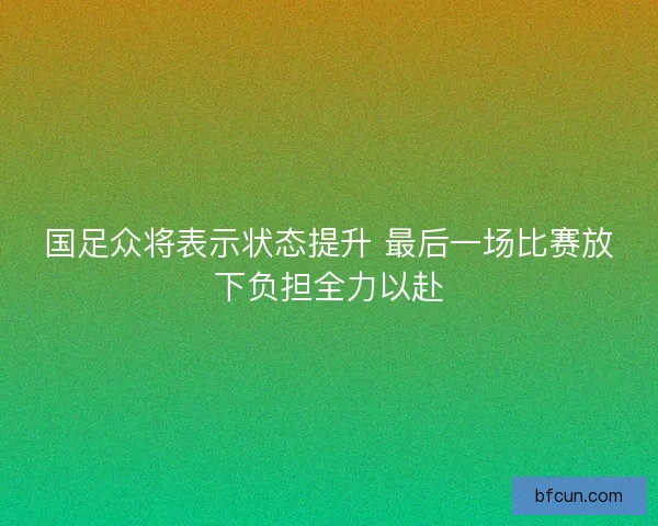 国足众将表示状态提升 最后一场比赛放下负担全力以赴